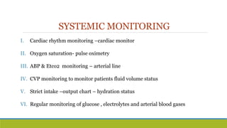 SYSTEMIC MONITORING
I. Cardiac rhythm monitoring –cardiac monitor
II. Oxygen saturation- pulse oximetry
III. ABP & Etco2 monitoring – arterial line
IV. CVP monitoring to monitor patients fluid volume status
V. Strict intake –output chart – hydration status
VI. Regular monitoring of glucose , electrolytes and arterial blood gases
 