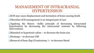 MANAGEMENT OF INTRACRANIAL
HYPERTENSION
ICH may cause displacement and herniation of brain causing death
Therefore ICH management is an integral part of care
Applying the Monro –kellie principle of decreasing intracranial
hypertension by decreasing the intracranial contents by following
interventions
Mannitol or hypertonic saline – to decrease the brain size
Drainage – to decrease CSF
Removal of bone flap (Craniectomy ) – to decrease blood
 