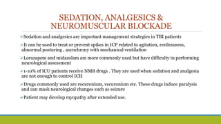 SEDATION, ANALGESICS &
NEUROMUSCULAR BLOCKADE
Sedation and analgesics are important management strategies in TBI patients
It can be used to treat or prevent spikes in ICP related to agitation, restlessness,
abnormal posturing , asynchrony with mechanical ventilation
Lorazapem and midazolam are more commonly used but have difficulty in performing
neurological assessment
1-10% of ICU patients receive NMB drugs . They are used when sedation and analgesia
are not enough to control ICH
Drugs commonly used are rocuronium, vecuronium etc. These drugs induce paralysis
and can mask neurological changes such as seizure
Patient may develop myopathy after extended use.
 