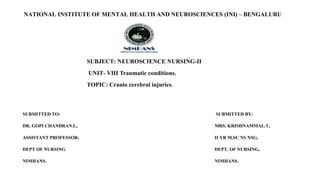 NATIONAL INSTITUTE OF MENTAL HEALTH AND NEUROSCIENCES (INI) – BENGALURU
SUBJECT: NEUROSCIENCE NURSING-II
UNIT- VIII Traumatic conditions.
TOPIC: Cranio cerebral injuries.
SUBMITTED TO: SUBMITTED BY:
DR. GOPI CHANDRAN.L, MRS. KRISHNAMMAL.T,
ASSISTANT PROFESSOR, II YR M.SC NS NSG,
DEPT OF NURSING DEPT. OF NURSING,
NIMHANS. NIMHANS.
 