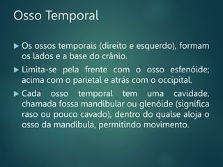 Osso Temporal
 Os ossos temporais (direito e esquerdo), formam
os lados e a base do crânio.
 Limita-se pela frente com o osso esfenóide;
acima com o parietal e atrás com o occipital.
 Cada osso temporal tem uma cavidade,
chamada fossa mandibular ou glenóide (significa
raso ou pouco cavado), dentro do qualse aloja o
osso da mandíbula, permitindo movimento.
 