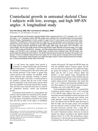 ORIGINAL ARTICLE
Craniofacial growth in untreated skeletal Class
I subjects with low, average, and high MP-SN
angles: A longitudinal study
Chun-Hsi Chung, DMD, MS,a
and Vincent D. Mongiovi, DMDb
Philadelphia, Pa, and Washington Township, NJ
Sixty-eight (36 male and 32 female) untreated skeletal Class I subjects with low (Յ 27°), average (Ͼ27°-Ͻ37°),
and high (Ն 37°) mandibular plane (MP-SN) angles were selected from the Bolton-Brush and Burlington
Growth Studies. Cephalograms of each subject at ages 9 and 18 were traced, and 28 parameters were
measured. The difference in each parameter from ages 9 to 18 was calculated, and comparisons were made
between the groups with low, average, and high angles. Results showed that, for boys and girls at age 9, the
low-angle groups exhibited signiﬁcantly larger SNA angle, SNB angle, facial taper, PFH, PFH:AFH, and
ramus height, and the high-angle groups showed signiﬁcantly larger ANS-Me and gonial angle. From ages
9 to 18, all the male and female low-, average-, and high-angle groups showed an increase in SNA and SNB
angles, and PFH:AFH, and a decrease in ANB angle, convexity (more ﬂattened face), MP-SN angle, and
gonial angle (mandibular forward rotation). The dental measurements showed few changes with growth in all
groups. In terms of skeletal measurements from ages 9 to 18, similar growth changes were found between
the sexes in most angular measurements, but males had larger values in linear measurements than females.
(Am J Orthod Dentofacial Orthop 2003;124:670-8)
I
t is well known that sagittal facial growth is
composed of vertical (downward) and horizontal
(forward) growth.1-4
As Schudy1,2
and Isaacson et
al4
indicated, if vertical growth at the facial sutures and
the alveolar processes of the molars is greater than
vertical growth at the condyles, the mandible would
rotate backward (bite opening), resulting in greater
anterior facial height. Conversely, if vertical growth at
the condyles is greater than the sum of the vertical
growth components at the facial sutures and the molar
areas, the mandible would rotate forward (bite closing).
Thus, the ﬁnal vector of growth at the chin is a result of
the competition between vertical and horizontal
growth.
In predicting facial growth of a young patient, the
clinician often considers the inclination of the mandib-
ular plane (MP). According to Schudy1,2
and Isaacson
et al,4
the degree of inclination of the MP to the cranial
base (SN) has an effect on the degree of mandibular
rotation with growth. The larger the MP-SN angle, the
more the mandible tends to become steeper, and the
more the chin moves backward. The smaller the angle,
the greater the tendency of the mandible to become
ﬂatter and the chin to grow forward. Bjo¨rk and
Skieller,5
in their implant study, demonstrated the
forward and backward rotation of the mandible and also
the remodeling of the MP; this masks some mandibular
rotation during growth. Interestingly, they found that
only 2 of 21 subjects had backward mandibular rota-
tion. Most subjects (19 of 21) showed forward rotation,
including some with a high MP-SN angle.
In his longitudinal studies, Karlsen6,7
examined the
craniofacial growth changes in low (Յ26°) and high
(Ն35°) MP-SN angle subjects from ages 6 to 15. He
found that forward mandibular rotation took place in all
subjects. No cases of backward total rotation were
noted, although 7 children had MP-SN values of 40° or
more. He reported that the MP-SN angle decreased in
both the high- and low-angle groups, and concluded
that true posterior rotation occurred more rarely than
had been previously assumed. Also, a steep MP is
probably an inherent characteristic in most subjects, not
the result of backward rotation. However, he did not
separate his subjects according to the sagittal skeletal
patterns (Class I, II, or III). This information is impor-
tant because it is obvious that the facial growth patterns
of skeletal Class II and III subjects are different.
From the Department of Orthodontics, School of Dental Medicine, University
of Pennsylvania, Philadelphia.
a
Associate professor.
b
Former resident; private practice, Chadds Ford, Pa, and Washington Town-
ship, NJ.
Reprint requests to: Dr Chun-Hsi Chung, Department of Orthodontics, School
of Dental Medicine, University of Pennsylvania, 4001 Spruce St, Philadelphia,
PA 19104-6003; e-mail, chunc@pobox.upenn.edu.
Submitted, September 2002; revised and accepted, February 2003.
Copyright © 2003 by the American Association of Orthodontists.
0889-5406/2003/$30.00 ϩ 0
doi:10.1016/j.ajodo.2003.02.004
670
 