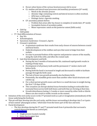  Occurs when fusion of the various facial processes fail to occur
 CL: median and lateral nasal processes and maxillary prominence (6th week)
o Notch in the alveolar process
o Alveolar ridge containing central and lateral incisors is often involved.
o 60% have a cleft palate
o Etiologic factor: cigarette smoking
 CP: secondary palatal shelves
o Problem that arises after lip closure is complete (2 weeks later, 8th week)
o Incomplete fusion of secondary palate
o Minor expression: notch on the posterior extent (bifid uvula)
 Cleft lip
 Cleft palate
o 5th- final differentiation of tissues
 Day 50+
 Achondroplasia
 Synostosis Syndromes- Crouzan’s, Aperts
 Crouzan’s syndrome
 A synostosis syndrome that results from early closure of sutures between cranial
and facial bones.
 Underdevelopment of the midface and eyes that seem to bulge from their
sockets.
 It is due to prenatal fushion of the superior and posterior sutures of the maxilla,
along the wall of the orbit, and often the cranial vault.
 Late fetal development and birth
 During the last 3 months of intrauterine life, continued rapid growth results in
tripling of body mass.
 Development of all primary teeth and the permanent 1st molars starts well
before birth.
 During birth the head is increased in length and decreased in width to facilitate
passage through the birth canal.
 The lack of lower jaw growth prenatally also facilitates birth.
 Postnatally, the mandible grows more than another other facial structures and
catches up.
 For a short period, growth ceases and there is a small decrease in weight during
the first 7-10 days of life.
 This cessation can disrupt skeletal tissue formation leading to noticeable lines
(neonatal lines) across both both bones and teeth that are forming at that time.
 Growth disturbances lasting 1-2 weeks or more caused by either birth or febrile
illness can also result in visible records on the enamel.
 Initiation of the oral cavity occurs in the 3rd prenatal week as a pit or invagination (stomodeum) of the
tissue underlying the forebrain
 This pit will later develop into the oral cavity, and the tissue surrounding it develops into 5 or 6 pairs
of bars named “pharyngeal arches,” which later from the lower part of the face and neck.
 Facial development
o The face develops during the 5th and 7th prenatal week from 4 primordia that surround a
central depression known as central pits.
o Frontal process
 Single process located cranially
 Gives rise to upper face
o 2 Maxillary processes
 