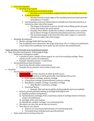 o Palate Development
 Develops from 3 parts:
 One medial process/primary palate
o Develops as an intermaxillary segment between the maxillary processes
 2 lateral processes
o Develop from the mesial edges of the maxillary processes that bound the
stomodeum (~6 week)
 Lateral palatine processes (shelves) grow medially first, then downward on or
vertical on either side of the tongue.
o The tongue at this point is narrow and tall, almost filling up the oronasal
cavity, and reaches the nasal septum.
o Example: Piere Robin’s Syndrome in which a cleft palate occurs could be
due to failure of tongue to descend and palatine processes cannot fuse.
o The formation begins at the front then fuses like a zipper in a posterior
direction on either side of the tongue.
o Mandible development
 Meckl’s cartilage DOES NOT become bone
 The mandibular nerve determines the shape of the bone, the 1st evidence of calcification
occurs where the mandibular nerve splits into the incisive and mental branch.
Types and Sites of Growth in the Craniofacial Complex
 Bone formation mechanisms- Embryological Stage
o Embryonic cartilaginous model
 4 months in utero- islands of bone appear in a sea of surrounding cartilage. These
islands are the centers of ossification.
 Example: Chondrocranium = cranial base
o Intramembranous bone formation
 Bone forms directly within connect tissue.
 Example: Neurocranium= bones of the cranial vault
 Variables
o Site (location) of growth
 Site of growth= merely a location at which growth occurs.
 Growth centers= location at which genetically controlled growth occurs.
 Nasal septum cartilage- primary cartilage
 Cranial base cartilage (synchondroses)- primary cartilage
 Mandibular condylar cartilage- secondary cartilage.
o Only Meckle’s is primary cartilage
 Functional Matrix
o Example: Zika and microcephaly, hydropcephally and macrocephally
 Intrinsic growth potential ranking of cartilage from high to low:
1) Epiphyseal plates of long bones
2) Synchondroses (cartilage of the cranial base, bands of cartilage found in between
centers of ossification)
3) Cartilage of the nasal septum
4) Mandibular condylar cartilage- very minimal growth
 All centers are sites, but not all sites are centers.
 Sites that are not centers
 Sutures are not primary determinants of craniofacial growth
 Periosteal tissues lacking innate growth potential.
o Types of growth occurring at that site
 