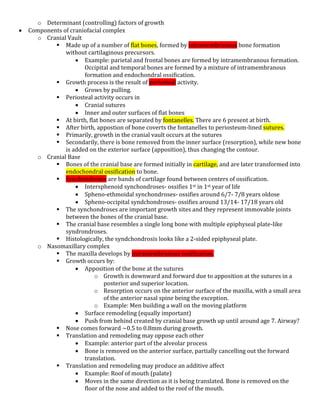 o Determinant (controlling) factors of growth
 Components of craniofacial complex
o Cranial Vault
 Made up of a number of flat bones, formed by intramembranous bone formation
without cartilaginous precursors.
 Example: parietal and frontal bones are formed by intramembranous formation.
Occipital and temporal bones are formed by a mixture of intramembranous
formation and endochondral ossification.
 Growth process is the result of periosteal activity.
 Grows by pulling.
 Periosteal activity occurs in
 Cranial sutures
 Inner and outer surfaces of flat bones
 At birth, flat bones are separated by fontanelles. There are 6 present at birth.
 After birth, appostion of bone coverts the fontanelles to periosteum-lined sutures.
 Primarily, growth in the cranial vault occurs at the sutures
 Secondarily, there is bone removed from the inner surface (resorption), while new bone
is added on the exterior surface (apposition), thus changing the contour.
o Cranial Base
 Bones of the cranial base are formed initially in cartilage, and are later transformed into
endochondral ossification to bone.
 Synchondroses are bands of cartilage found between centers of ossification.
 Intersphenoid synchondroses- ossifies 1st in 1st year of life
 Spheno-ethmoidal synchondroses- ossifies around 6/7- 7/8 years oldose
 Spheno-occipital syndchondroses- ossifies around 13/14- 17/18 years old
 The synchondroses are important growth sites and they represent immovable joints
between the bones of the cranial base.
 The cranial base resembles a single long bone with multiple epiphyseal plate-like
syndrondroses.
 Histologically, the syndchondrosis looks like a 2-sided epiphyseal plate.
o Nasomaxillary complex
 The maxilla develops by intramembranous ossification.
 Growth occurs by:
 Apposition of the bone at the sutures
o Growth is downward and forward due to apposition at the sutures in a
posterior and superior location.
o Resorption occurs on the anterior surface of the maxilla, with a small area
of the anterior nasal spine being the exception.
o Example: Men building a wall on the moving platform
 Surface remodeling (equally important)
 Push from behind created by cranial base growth up until around age 7. Airway?
 Nose comes forward ~0.5 to 0.8mm during growth.
 Translation and remodeling may oppose each other
 Example: anterior part of the alveolar process
 Bone is removed on the anterior surface, partially cancelling out the forward
translation.
 Translation and remodeling may produce an additive affect
 Example: Roof of mouth (palate)
 Moves in the same direction as it is being translated. Bone is removed on the
floor of the nose and added to the roof of the mouth.
 