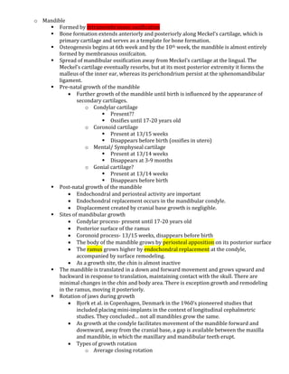 o Mandible
 Formed by intramembranous ossification
 Bone formation extends anteriorly and posteriorly along Meckel’s cartilage, which is
primary cartilage and serves as a template for bone formation.
 Osteogenesis begins at 6th week and by the 10th week, the mandible is almost entirely
formed by membranous ossifcaiton.
 Spread of mandibular ossification away from Meckel’s cartilage at the lingual. The
Meckel’s cartilage eventually resorbs, but at its most posterior extremity it forms the
malleus of the inner ear, whereas its perichondrium persist at the sphenomandibular
ligament.
 Pre-natal growth of the mandible
 Further growth of the mandible until birth is influenced by the appearance of
secondary cartilages.
o Condylar cartilage
 Present??
 Ossifies until 17-20 years old
o Coronoid cartilage
 Present at 13/15 weeks
 Disappears before birth (ossifies in utero)
o Mental/ Symphyseal cartilage
 Present at 13/14 weeks
 Disappears at 3-9 months
o Gonial cartilage?
 Present at 13/14 weeks
 Disappears before birth
 Post-natal growth of the mandible
 Endochondral and periosteal activity are important
 Endochondral replacement occurs in the mandibular condyle.
 Displacement created by cranial base growth is negligible.
 Sites of mandibular growth
 Condylar process- present until 17-20 years old
 Posterior surface of the ramus
 Coronoid process- 13/15 weeks, disappears before birth
 The body of the mandible grows by periosteal apposition on its posterior surface
 The ramus grows higher by endochondral replacement at the condyle,
accompanied by surface remodeling.
 As a growth site, the chin is almost inactive
 The mandible is translated in a down and forward movement and grows upward and
backward in response to translation, maintaining contact with the skull. There are
minimal changes in the chin and body area. There is exception growth and remodeling
in the ramus, moving it posteriorly.
 Rotation of jaws during growth
 Bjork et al. in Copenhagen, Denmark in the 1960’s pioneered studies that
included placing mini-implants in the context of longitudinal cephalmetric
studies. They concluded… not all mandibles grow the same.
 As growth at the condyle facilitates movement of the mandible forward and
downward, away from the cranial base, a gap is available between the maxilla
and mandible, in which the maxillary and mandibular teeth erupt.
 Types of growth rotation
o Average closing rotation
 