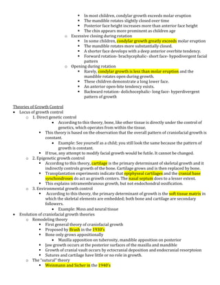  In most children, condylar growth exceeds molar eruption
 The mandible rotates slightly closed over time
 Posterior face height increases more than anterior face height
 The chin appears more prominent as children age
o Excessive closing during rotation
 In some children, condylar growth greatly exceeds molar eruption
 The mandible rotates more substantially closed.
 A shorter face develops with a deep anterior overbite tendency.
 Forward rotation- brachycephalic- short face- hypodivergent facial
pattern
o Opening during rotation
 Rarely, condylar growth is less than molar eruption and the
mandible rotates open during growth.
 These children demonstrate a long lower face.
 An anterior open-bite tendency exists.
 Backward rotation- dolichocephalic- long face- hyperdivergent
pattern of growth
Theories of Growth Control
 Locus of growth control
o 1. Direct genetic control
 According to this theory, bone, like other tissue is directly under the control of
genetics, which operates from within the tissue.
 This theory is based on the observation that the overall pattern of craniofacial growth is
constant.
 Example: See yourself as a child; you still look the same because the pattern of
growth is constant.
 If true, any attempt to modify facial growth would be futile. It cannot be changed.
o 2. Epigenetic growth control
 According to this theory, cartilage is the primary determinant of skeletal growth and it
indirectly controls growth of the bone. Cartilage grows and is then replaced by bone.
 Transplantation experiments indicate that epiphyseal cartilages and the cranial base
synchondroses do act as growth centers. The nasal septum does to a lesser extent.
 This explains intramembranous growth, but not endochondral ossification.
o 3. Environmental growth control
 According to this theory, the primary determinant of growth is the soft tissue matrix in
which the skeletal elements are embedded; both bone and cartilage are secondary
followers.
 Example: Moss and neural tissue
 Evolution of craniofacial growth theories
o Remodeling theory
 First general theory of craniofacial growth
 Proposed by Brash in the 1930’s
 Bone only grows appositionally
 Maxilla apposition on tuberosity, mandible apposition on posterior
 Jaw growth occurs at the posterior surfaces of the maxilla and mandible
 Growth of cranial vault occurs by ectocranial deposition and endocranial resorptoion
 Sutures and cartilage have little or no role in growth.
o The “sutural” theory
 Weinmann and Sicher in the 1940’s
 