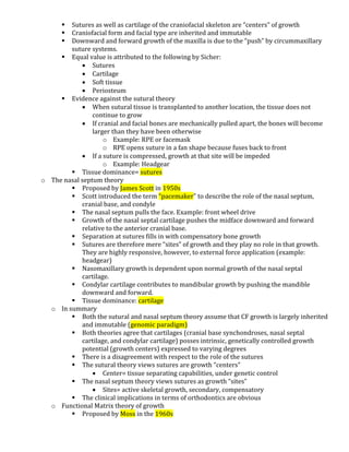  Sutures as well as cartilage of the craniofacial skeleton are “centers” of growth
 Craniofacial form and facial type are inherited and immutable
 Downward and forward growth of the maxilla is due to the “push” by circummaxillary
suture systems.
 Equal value is attributed to the following by Sicher:
 Sutures
 Cartilage
 Soft tissue
 Periosteum
 Evidence against the sutural theory
 When sutural tissue is transplanted to another location, the tissue does not
continue to grow
 If cranial and facial bones are mechanically pulled apart, the bones will become
larger than they have been otherwise
o Example: RPE or facemask
o RPE opens suture in a fan shape because fuses back to front
 If a suture is compressed, growth at that site will be impeded
o Example: Headgear
 Tissue dominance= sutures
o The nasal septum theory
 Proposed by James Scott in 1950s
 Scott introduced the term “pacemaker” to describe the role of the nasal septum,
cranial base, and condyle
 The nasal septum pulls the face. Example: front wheel drive
 Growth of the nasal septal cartilage pushes the midface downward and forward
relative to the anterior cranial base.
 Separation at sutures fills in with compensatory bone growth
 Sutures are therefore mere “sites” of growth and they play no role in that growth.
They are highly responsive, however, to external force application (example:
headgear)
 Nasomaxillary growth is dependent upon normal growth of the nasal septal
cartilage.
 Condylar cartilage contributes to mandibular growth by pushing the mandible
downward and forward.
 Tissue dominance: cartilage
o In summary
 Both the sutural and nasal septum theory assume that CF growth is largely inherited
and immutable (genomic paradigm)
 Both theories agree that cartilages (cranial base synchondroses, nasal septal
cartilage, and condylar cartilage) posses intrinsic, genetically controlled growth
potential (growth centers) expressed to varying degrees
 There is a disagreement with respect to the role of the sutures
 The sutural theory views sutures are growth “centers”
 Center= tissue separating capabilities, under genetic control
 The nasal septum theory views sutures as growth “sites”
 Sites= active skeletal growth, secondary, compensatory
 The clinical implications in terms of orthodontics are obvious
o Functional Matrix theory of growth
 Proposed by Moss in the 1960s
 