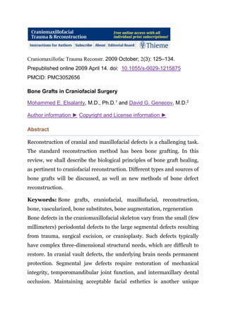 Craniomaxillofac Trauma Reconstr. 2009 October; 2(3): 125–134.
Prepublished online 2009 April 14. doi: 10.1055/s-0029-1215875
PMCID: PMC3052656
Bone Grafts in Craniofacial Surgery
Mohammed E. Elsalanty, M.D., Ph.D.1
and David G. Genecov, M.D.2
Author information ► Copyright and License information ►
Abstract
Reconstruction of cranial and maxillofacial defects is a challenging task.
The standard reconstruction method has been bone grafting. In this
review, we shall describe the biological principles of bone graft healing,
as pertinent to craniofacial reconstruction. Different types and sources of
bone grafts will be discussed, as well as new methods of bone defect
reconstruction.
Keywords: Bone grafts, craniofacial, maxillofacial, reconstruction,
bone, vascularized, bone substitutes, bone augmentation, regeneration
Bone defects in the craniomaxillofacial skeleton vary from the small (few
millimeters) periodontal defects to the large segmental defects resulting
from trauma, surgical excision, or cranioplasty. Such defects typically
have complex three-dimensional structural needs, which are difficult to
restore. In cranial vault defects, the underlying brain needs permanent
protection. Segmental jaw defects require restoration of mechanical
integrity, temporomandibular joint function, and intermaxillary dental
occlusion. Maintaining acceptable facial esthetics is another unique
 