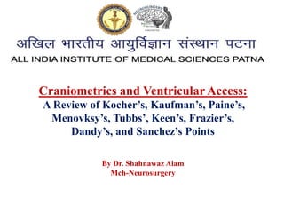 Craniometrics and Ventricular Access:
A Review of Kocher’s, Kaufman’s, Paine’s,
Menovksy’s, Tubbs’, Keen’s, Frazier’s,
Dandy’s, and Sanchez’s Points
By Dr. Shahnawaz Alam
Mch-Neurosurgery
 