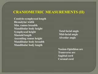 CRANIOMETRIC MEASUREMENTS (II)
Condylo-symphyseal length
Bicondylar width
Min. ramus breadth
Mandibular body height
Symphyseal height
Mastoid length
Ascending ramus height
Mandibular body breadth
Mandibular body length
Total facial angle
Mid-facial angle
Alveolar angle
Nasion-Opisthion arc
Transverse arc
Sagittal cord
Coronal cord
 