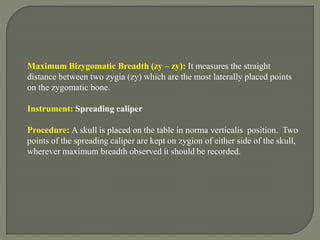 Maximum Bizygomatic Breadth (zy – zy): It measures the straight
distance between two zygia (zy) which are the most laterally placed points
on the zygomatic bone.
Instrument: Spreading caliper
Procedure: A skull is placed on the table in norma verticalis position. Two
points of the spreading caliper are kept on zygion of either side of the skull,
wherever maximum breadth observed it should be recorded.
 
