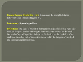 Basion-Bregma Height (ba – b ): It measures the straight distance
between basion (ba) and bregma (b).
Instrument: Spreading caliper
Procedure: The skull is placed in norma lateralis position while right side
rests on the pad. Basion and bregma landmarks are located on the skull.
One end of spreading caliper is kept on the basion on the backside of the
skull and the other end of the caliper is moved to the bregma of the skull
and the measurement is made.
 