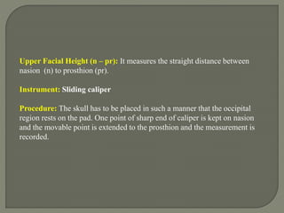 Upper Facial Height (n – pr): It measures the straight distance between
nasion (n) to prosthion (pr).
Instrument: Sliding caliper
Procedure: The skull has to be placed in such a manner that the occipital
region rests on the pad. One point of sharp end of caliper is kept on nasion
and the movable point is extended to the prosthion and the measurement is
recorded.
 
