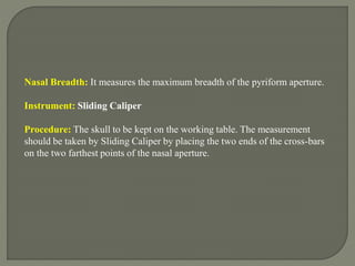 Nasal Breadth: It measures the maximum breadth of the pyriform aperture.
Instrument: Sliding Caliper
Procedure: The skull to be kept on the working table. The measurement
should be taken by Sliding Caliper by placing the two ends of the cross-bars
on the two farthest points of the nasal aperture.
 