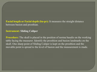 Facial length or Facial depth (ba-pr): It measures the straight distance
between basion and prosthian.
Instrument: Sliding Caliper
Procedure: The skull is placed in the position of norma basalis on the working
table facing the measurer. Identify the prosthion and basion landmarks on the
skull. One sharp point of Sliding Caliper is kept on the prosthion and the
movable point is spread to the level of basion and the measurement is made.
 
