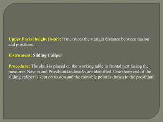 Upper Facial height (n-pr): It measures the straight distance between nasion
and prosthion.
Instrument: Sliding Caliper
Procedure: The skull is placed on the working table in frontal part facing the
measurer. Nasion and Prosthion landmarks are identified. One sharp end of the
sliding caliper is kept on nasion and the movable point is drawn to the prosthion.
 