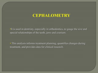 CEPHALOMETRY
•It is used in dentristy, especially in orthodontics, to gauge the size and
special relationships of the teeth, jaws and cranium.
• This analysis informs treatment planning, quantifies changes during
treatment, and provides data for clinical research.
 