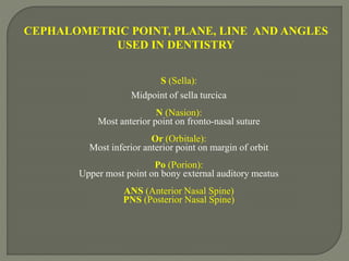 CEPHALOMETRIC POINT, PLANE, LINE AND ANGLES
USED IN DENTISTRY
S (Sella):
Midpoint of sella turcica
N (Nasion):
Most anterior point on fronto-nasal suture
Or (Orbitale):
Most inferior anterior point on margin of orbit
Po (Porion):
Upper most point on bony external auditory meatus
ANS (Anterior Nasal Spine)
PNS (Posterior Nasal Spine)
 