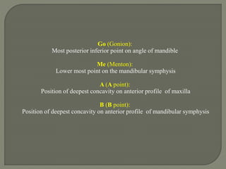 Go (Gonion):
Most posterior inferior point on angle of mandible
Me (Menton):
Lower most point on the mandibular symphysis
A (A point):
Position of deepest concavity on anterior profile of maxilla
B (B point):
Position of deepest concavity on anterior profile of mandibular symphysis
 