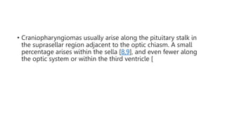 • Craniopharyngiomas usually arise along the pituitary stalk in
the suprasellar region adjacent to the optic chiasm. A small
percentage arises within the sella [8,9], and even fewer along
the optic system or within the third ventricle [
 