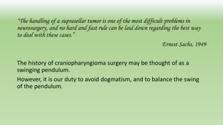 “The handling of a suprasellar tumor is one of the most difficult problems in
neurosurgery, and no hard and fast rule can be laid down regarding the best way
to deal with these cases.”
Ernest Sachs, 1949
The history of craniopharyngioma surgery may be thought of as a
swinging pendulum.
However, it is our duty to avoid dogmatism, and to balance the swing
of the pendulum.
 