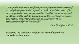 “Perhaps the most important factor governing operative management of
a craniopharyngioma is the surgeon’s attitude toward the tumor. If he
or she regards the tumor as nonresectable, it will be treated as such and
no attempt will be made to remove it. If, on the other hand, the surgeon
feels that the craniopharyngioma can be totally removed, its
management is likely to be successful”
--Harold Hoffman, 1994.
However, the craniopharyngioma is a multifaceted and
unpredictable enemy.
 