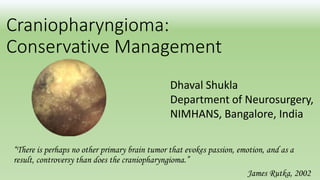 Craniopharyngioma:
Conservative Management
“There is perhaps no other primary brain tumor that evokes passion, emotion, and as a
result, controversy than does the craniopharyngioma.”
James Rutka, 2002
Dhaval Shukla
Department of Neurosurgery,
NIMHANS, Bangalore, India
 