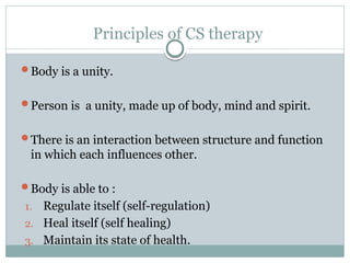 Principles of CS therapy
Body is a unity.
Person is a unity, made up of body, mind and spirit.
There is an interaction between structure and function
in which each influences other.
Body is able to :
1. Regulate itself (self-regulation)
2. Heal itself (self healing)
3. Maintain its state of health.
 