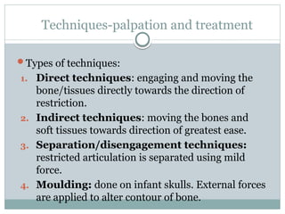 Techniques-palpation and treatment
Types of techniques:
1. Direct techniques: engaging and moving the
bone/tissues directly towards the direction of
restriction.
2. Indirect techniques: moving the bones and
soft tissues towards direction of greatest ease.
3. Separation/disengagement techniques:
restricted articulation is separated using mild
force.
4. Moulding: done on infant skulls. External forces
are applied to alter contour of bone.
 