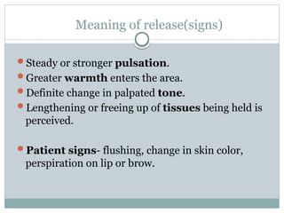 Meaning of release(signs)
Steady or stronger pulsation.
Greater warmth enters the area.
Definite change in palpated tone.
Lengthening or freeing up of tissues being held is
perceived.
Patient signs- flushing, change in skin color,
perspiration on lip or brow.
 