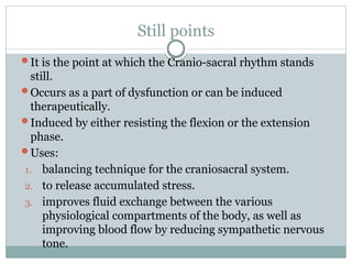 Still points
It is the point at which the Cranio-sacral rhythm stands
still.
Occurs as a part of dysfunction or can be induced
therapeutically.
Induced by either resisting the flexion or the extension
phase.
Uses:
1. balancing technique for the craniosacral system.
2. to release accumulated stress.
3. improves fluid exchange between the various
physiological compartments of the body, as well as
improving blood flow by reducing sympathetic nervous
tone.
 