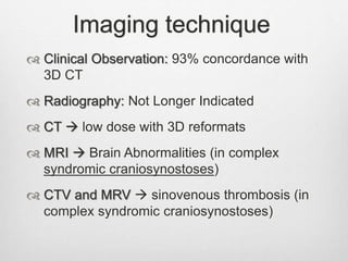 Imaging technique
 Clinical Observation: 93% concordance with
3D CT
 Radiography: Not Longer Indicated
 CT  low dose with 3D reformats
 MRI  Brain Abnormalities (in complex
syndromic craniosynostoses)
 CTV and MRV  sinovenous thrombosis (in
complex syndromic craniosynostoses)
 