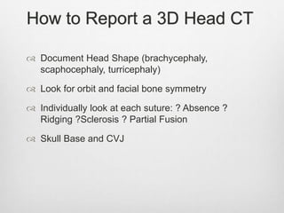 How to Report a 3D Head CT
 Document Head Shape (brachycephaly,
scaphocephaly, turricephaly)
 Look for orbit and facial bone symmetry
 Individually look at each suture: ? Absence ?
Ridging ?Sclerosis ? Partial Fusion
 Skull Base and CVJ
 