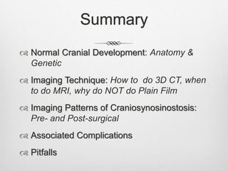 Summary
 Normal Cranial Development: Anatomy &
Genetic
 Imaging Technique: How to do 3D CT, when
to do MRI, why do NOT do Plain Film
 Imaging Patterns of Craniosynosinostosis:
Pre- and Post-surgical
 Associated Complications
 Pitfalls
 