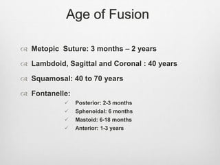 Age of Fusion
 Metopic Suture: 3 months – 2 years
 Lambdoid, Sagittal and Coronal : 40 years
 Squamosal: 40 to 70 years
 Fontanelle:
 Posterior: 2-3 months
 Sphenoidal: 6 months
 Mastoid: 6-18 months
 Anterior: 1-3 years
 