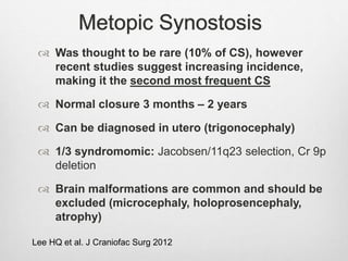 Metopic Synostosis
 Was thought to be rare (10% of CS), however
recent studies suggest increasing incidence,
making it the second most frequent CS
 Normal closure 3 months – 2 years
 Can be diagnosed in utero (trigonocephaly)
 1/3 syndromomic: Jacobsen/11q23 selection, Cr 9p
deletion
 Brain malformations are common and should be
excluded (microcephaly, holoprosencephaly,
atrophy)
Lee HQ et al. J Craniofac Surg 2012
 