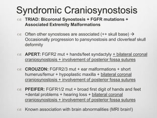 Syndromic Craniosynostosis
 TRIAD: Bicoronal Synostosis + FGFR mutations +
Associated Extremity Malformations
 Often other synostoses are associated (++ skull base) 
Occasionally progression to pansynostosis and cloverleaf skull
deformity
 APERT: FGFR2 mut + hands/feet syndactyly + bilateral coronal
craniosynostosis + involvement of posterior fossa sutures
 CROUZON: FGFR2/3 mut + ear malformations + short
humerus/femur + hypoplastic maxilla + bilateral coronal
craniosynostosis + involvement of posterior fossa sutures
 PFEIFER: FGFR1/2 mut + broad first digit of hands and feet
+dental problems + hearing loss + bilateral coronal
craniosynostosis + involvement of posterior fossa sutures
 Known association with brain abnormalities (MRI brain!)
 