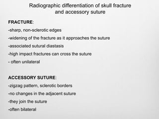 Radiographic differentiation of skull fracture
and accessory suture
FRACTURE:
-sharp, non-sclerotic edges
-widening of the fracture as it approaches the suture
-associated sutural diastasis
-high impact fractures can cross the suture
- often unilateral
ACCESSORY SUTURE:
-zigzag pattern, sclerotic borders
-no changes in the adjacent suture
-they join the suture
-often bilateral
 