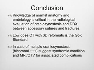 Conclusion
 Knowledge of normal anatomy and
embriology is critical in the radiological
evaluation of craniosynostosis and DDX
between accessory sutures and fractures
 Low dose CT with 3D reformats is the Gold
Standard
 In case of multiple craniosynostosis
(bicoronal +++) suggest syndromic condition
and MRI/CTV for associated complications
 