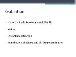 Evaluation
• History – Birth, Developmental, Family
• Vision
• Cycloplegic refraction
• Examination of adnexa and slit lamp examination
 