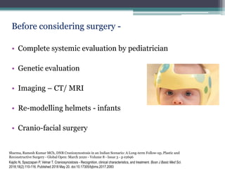 Before considering surgery -
• Complete systemic evaluation by pediatrician
• Genetic evaluation
• Imaging – CT/ MRI
• Re-modelling helmets - infants
• Cranio-facial surgery
Kajdic N, Spazzapan P, Velnar T. Craniosynostosis - Recognition, clinical characteristics, and treatment. Bosn J Basic Med Sci.
2018;18(2):110-116. Published 2018 May 20. doi:10.17305/bjbms.2017.2083
Sharma, Ramesh Kumar MCh, DNB Craniosynostosis in an Indian Scenario: A Long-term Follow-up, Plastic and
Reconstructive Surgery - Global Open: March 2020 - Volume 8 - Issue 3 - p e2696
 