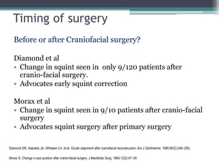 Timing of surgery
Before or after Craniofacial surgery?
Diamond et al
• Change in squint seen in only 9/120 patients after
cranio-facial surgery.
• Advocates early squint correction
Morax et al
• Change in squint seen in 9/10 patients after cranio-facial
surgery
• Advocates squint surgery after primary surgery
Diamond GR, Katowitz JA, Whitaker LH, et al. Ocular alignment after craniofacial reconstruction. Am J Ophthalmol. 1980;90(2):248–250.
Morax S. Change in eye position after cranio-facial surgery. J Maxillofac Surg. 1984;12(2):47–55
 