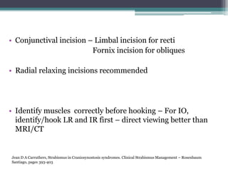 • Conjunctival incision – Limbal incision for recti
Fornix incision for obliques
• Radial relaxing incisions recommended
• Identify muscles correctly before hooking – For IO,
identify/hook LR and IR first – direct viewing better than
MRI/CT
Jean D A Carruthers, Strabismus in Craniosynostosis syndromes. Clinical Strabismus Management – Rosenbaum
Santiago, pages 393-403
 