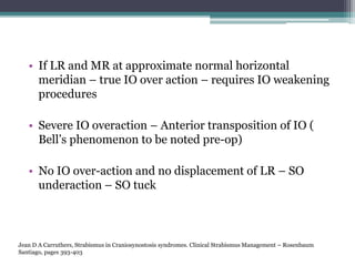 • If LR and MR at approximate normal horizontal
meridian – true IO over action – requires IO weakening
procedures
• Severe IO overaction – Anterior transposition of IO (
Bell’s phenomenon to be noted pre-op)
• No IO over-action and no displacement of LR – SO
underaction – SO tuck
Jean D A Carruthers, Strabismus in Craniosynostosis syndromes. Clinical Strabismus Management – Rosenbaum
Santiago, pages 393-403
 
