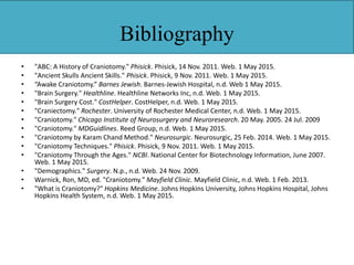 Bibliography
• "ABC: A History of Craniotomy." Phisick. Phisick, 14 Nov. 2011. Web. 1 May 2015.
• "Ancient Skulls Ancient Skills." Phisick. Phisick, 9 Nov. 2011. Web. 1 May 2015.
• “Awake Craniotomy.” Barnes Jewish. Barnes-Jewish Hospital, n.d. Web 1 May 2015.
• "Brain Surgery." Healthline. Healthline Networks Inc, n.d. Web. 1 May 2015.
• "Brain Surgery Cost." CostHelper. CostHelper, n.d. Web. 1 May 2015.
• "Craniectomy." Rochester. University of Rochester Medical Center, n.d. Web. 1 May 2015.
• "Craniotomy." Chicago Institute of Neurosurgery and Neuroresearch. 20 May. 2005. 24 Jul. 2009
• "Craniotomy." MDGuidlines. Reed Group, n.d. Web. 1 May 2015.
• "Craniotomy by Karam Chand Method." Neurosurgic. Neurosurgic, 25 Feb. 2014. Web. 1 May 2015.
• "Craniotomy Techniques." Phisick. Phisick, 9 Nov. 2011. Web. 1 May 2015.
• "Craniotomy Through the Ages." NCBI. National Center for Biotechnology Information, June 2007.
Web. 1 May 2015.
• "Demographics." Surgery. N.p., n.d. Web. 24 Nov. 2009.
• Warnick, Ron, MD, ed. "Craniotomy." Mayfield Clinic. Mayfield Clinic, n.d. Web. 1 Feb. 2013.
• "What is Craniotomy?" Hopkins Medicine. Johns Hopkins University, Johns Hopkins Hospital, Johns
Hopkins Health System, n.d. Web. 1 May 2015.
 