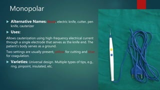 Monopolar
 Alternative Names: Bovie, electric knife, cutter, pen
knife, cauterizer
 Uses:
Allows cauterization using high-frequency electrical current
through a single electrode that serves as the knife end. The
patient’s body serves as a ground.
Two settings are usually present, yellow for cutting and blue
for coagulation.
 Varieties: Universal design. Multiple types of tips, e.g.,
ring, pinpoint, insulated, etc.
 