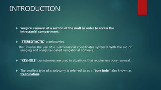 INTRODUCTION
 Surgical removal of a section of the skull in order to access the
intracranial compartment.
 “STEREOTACTIC” craniotomies.
That involve the use of a 3-dimensional coordinates system With the aid of
imaging and computer-based navigational software.
 "KEYHOLE” craniotomies are used in situations that require less bony removal.
 The smallest type of craniotomy is referred to as a “burr hole,” also known as
trephination.
 