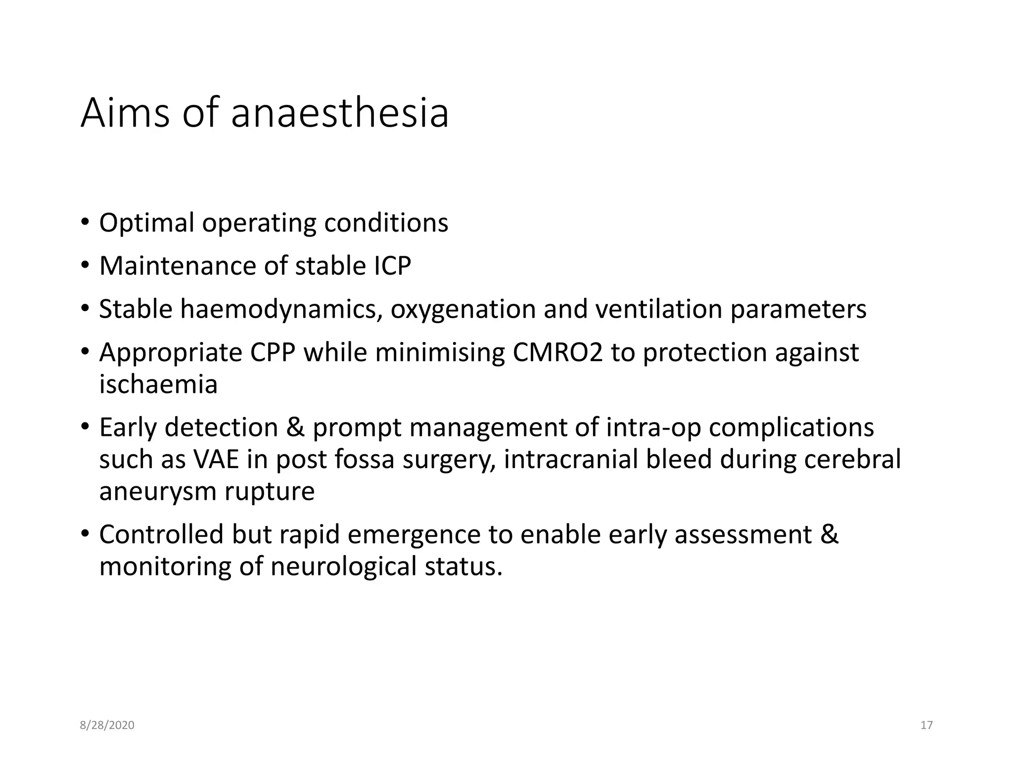 Aims of anaesthesia
• Optimal operating conditions
• Maintenance of stable ICP
• Stable haemodynamics, oxygenation and ventilation parameters
• Appropriate CPP while minimising CMRO2 to protection against
ischaemia
• Early detection & prompt management of intra-op complications
such as VAE in post fossa surgery, intracranial bleed during cerebral
aneurysm rupture
• Controlled but rapid emergence to enable early assessment &
monitoring of neurological status.
8/28/2020 17
 