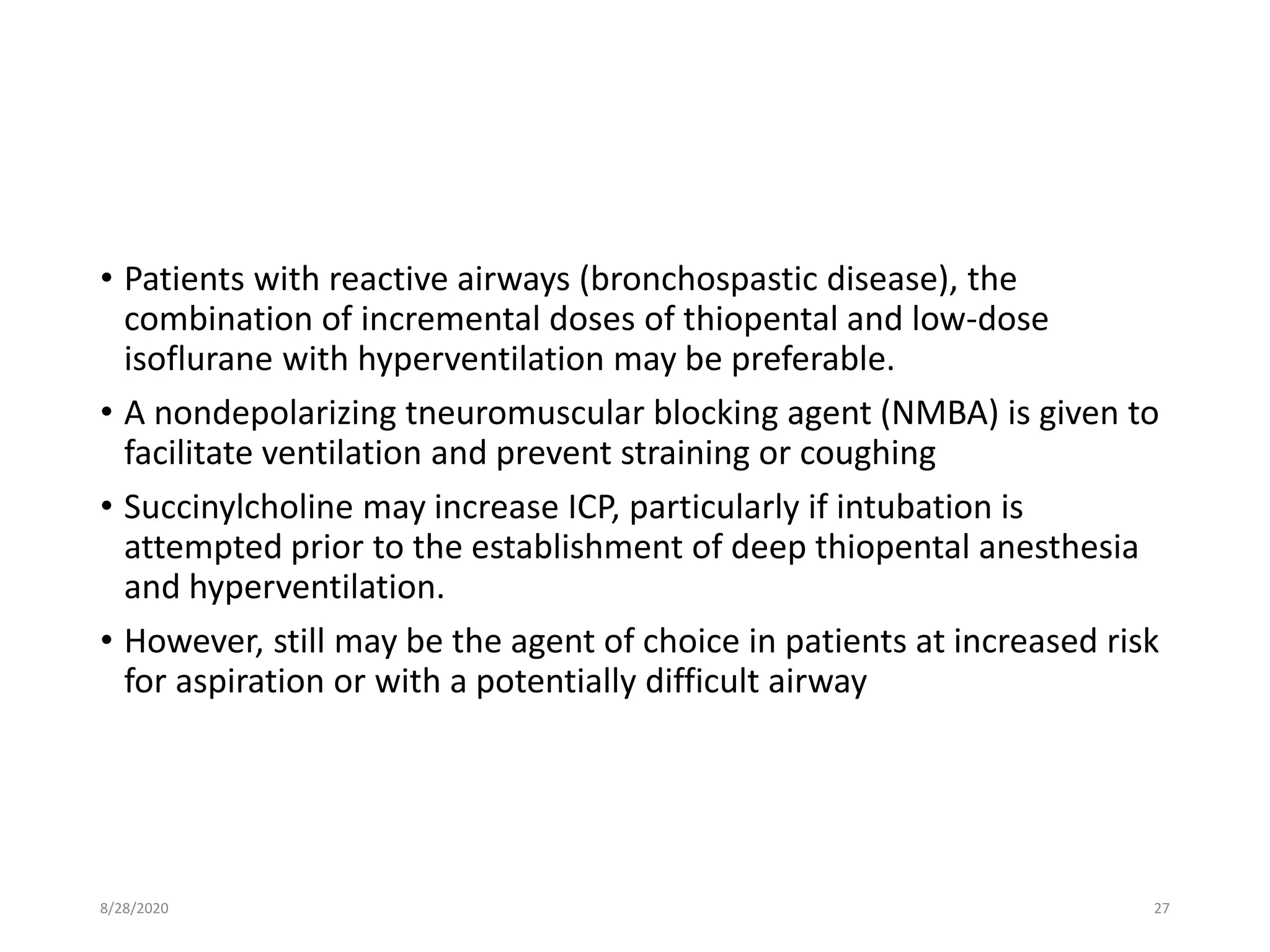 • Patients with reactive airways (bronchospastic disease), the
combination of incremental doses of thiopental and low-dose
isoflurane with hyperventilation may be preferable.
• A nondepolarizing tneuromuscular blocking agent (NMBA) is given to
facilitate ventilation and prevent straining or coughing
• Succinylcholine may increase ICP, particularly if intubation is
attempted prior to the establishment of deep thiopental anesthesia
and hyperventilation.
• However, still may be the agent of choice in patients at increased risk
for aspiration or with a potentially difficult airway
8/28/2020 27
 